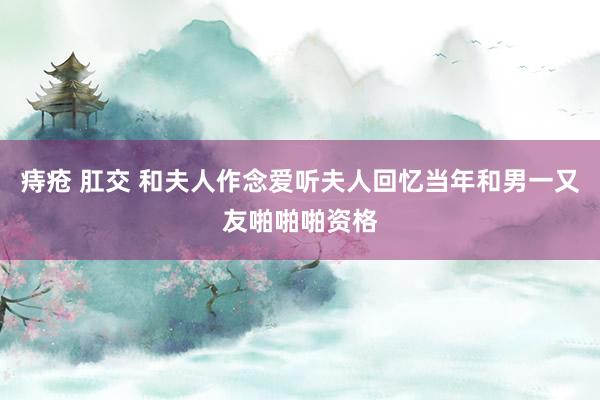 痔疮 肛交 和夫人作念爱听夫人回忆当年和男一又友啪啪啪资格