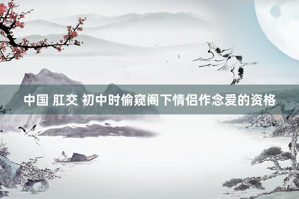 中国 肛交 初中时偷窥阁下情侣作念爱的资格