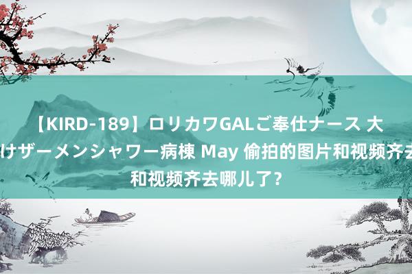 【KIRD-189】ロリカワGALご奉仕ナース 大量ぶっかけザーメンシャワー病棟 May 偷拍的图片和视频齐去哪儿了？