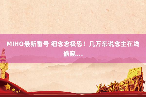 MIHO最新番号 细念念极恐！几万东说念主在线偷窥…