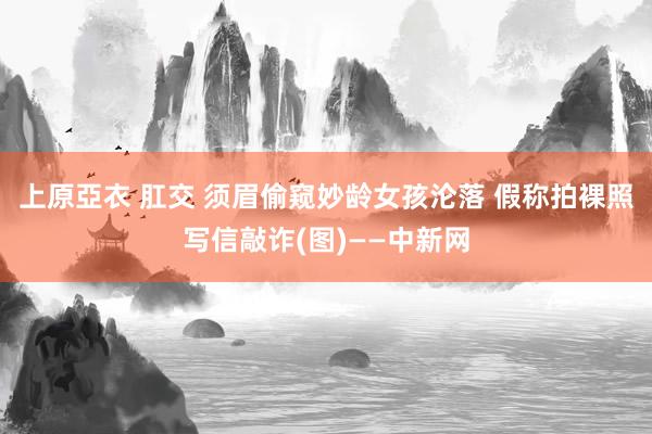 上原亞衣 肛交 须眉偷窥妙龄女孩沦落 假称拍裸照写信敲诈(图)——中新网