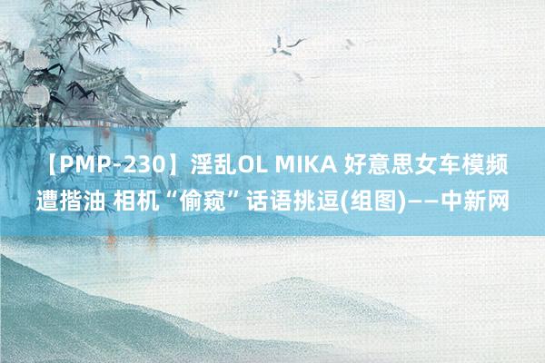 【PMP-230】淫乱OL MIKA 好意思女车模频遭揩油 相机“偷窥”话语挑逗(组图)——中新网
