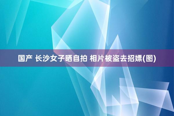 国产 长沙女子晒自拍 相片被盗去招嫖(图)