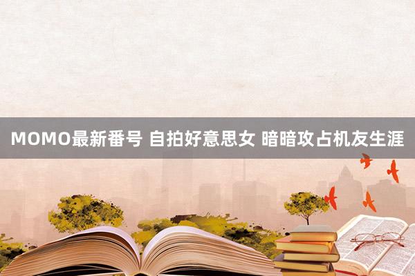 MOMO最新番号 自拍好意思女 暗暗攻占机友生涯