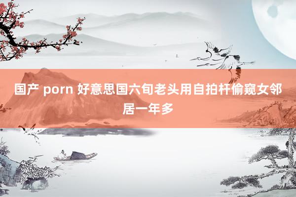 国产 porn 好意思国六旬老头用自拍杆偷窥女邻居一年多
