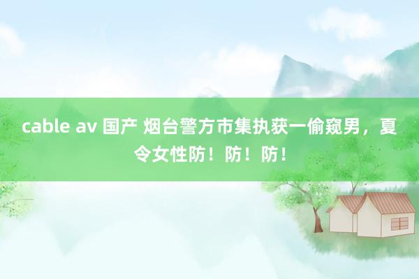 cable av 国产 烟台警方市集执获一偷窥男，夏令女性防！防！防！