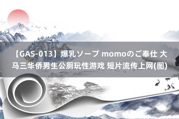 【GAS-013】爆乳ソープ momoのご奉仕 大马三华侨男生公厕玩性游戏 短片流传上网(图)