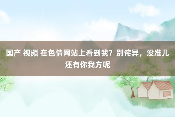 国产 视频 在色情网站上看到我？别诧异，没准儿还有你我方呢