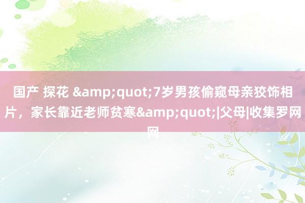 国产 探花 &quot;7岁男孩偷窥母亲狡饰相片，家长靠近老师贫寒&quot;|父母|收集罗网