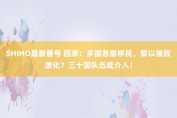 SHIHO最新番号 回来：多国急撤移民，黎以摧毁激化？三十国队伍或介入！