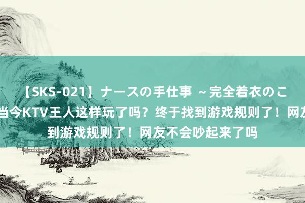 【SKS-021】ナースの手仕事 ～完全着衣のこだわり手コキ～ 当今KTV王人这样玩了吗？终于找到游戏规则了！网友不会吵起来了吗