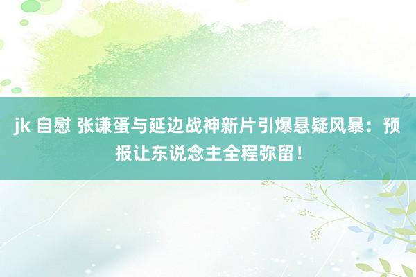 jk 自慰 张谦蛋与延边战神新片引爆悬疑风暴：预报让东说念主全程弥留！