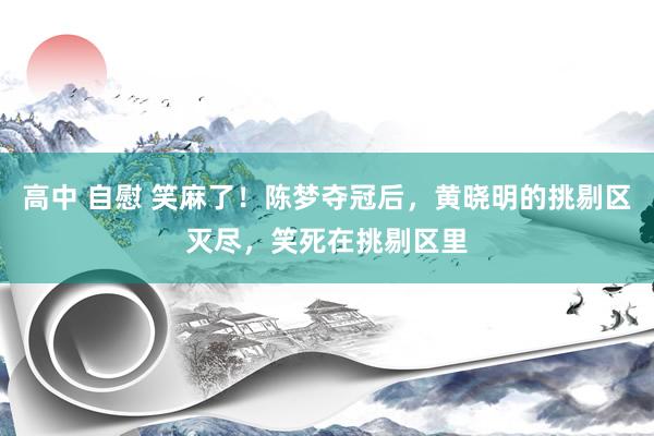 高中 自慰 笑麻了！陈梦夺冠后，黄晓明的挑剔区灭尽，笑死在挑剔区里