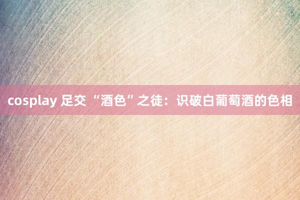 cosplay 足交 “酒色”之徒：识破白葡萄酒的色相