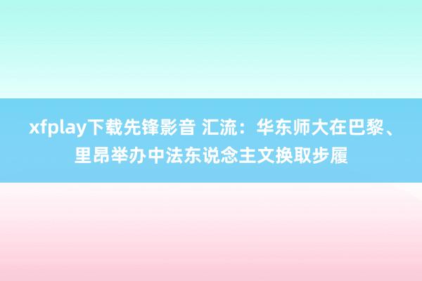 xfplay下载先锋影音 汇流：华东师大在巴黎、里昂举办中法东说念主文换取步履