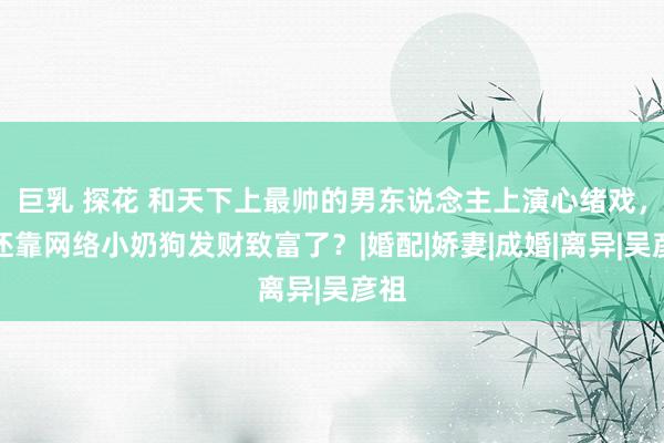 巨乳 探花 和天下上最帅的男东说念主上演心绪戏，姐还靠网络小奶狗发财致富了？|婚配|娇妻|成婚|离异|吴彦祖