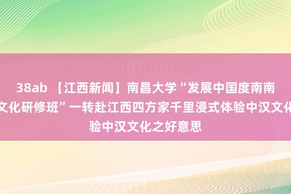 38ab 【江西新闻】南昌大学“发展中国度南南配合汉语文化研修班”一转赴江西四方家千里浸式体验中汉文化之好意思