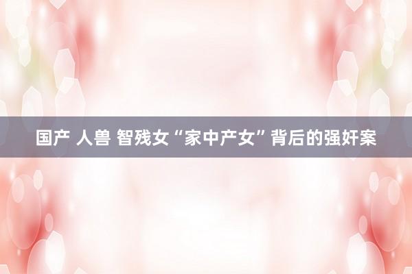 国产 人兽 智残女“家中产女”背后的强奸案