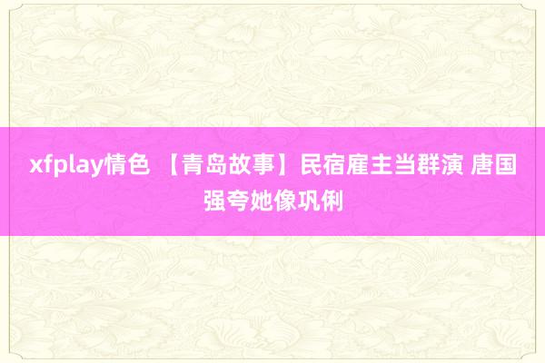 xfplay情色 【青岛故事】民宿雇主当群演 唐国强夸她像巩俐