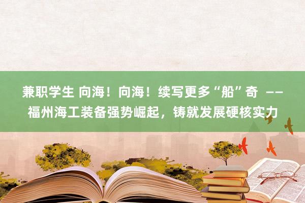 兼职学生 向海！向海！续写更多“船”奇  ——福州海工装备强势崛起，铸就发展硬核实力