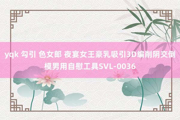 yqk 勾引 色女郎 夜宴女王豪乳吸引3D编削阴交倒模男用自慰工具SVL-0036