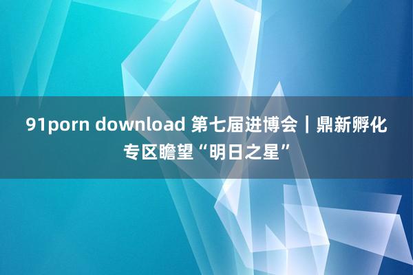 91porn download 第七届进博会｜鼎新孵化专区瞻望“明日之星”