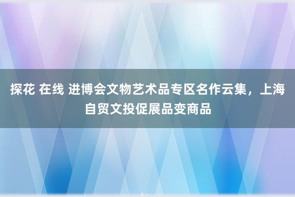 探花 在线 进博会文物艺术品专区名作云集，上海自贸文投促展品变商品
