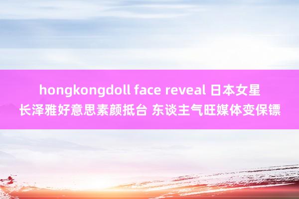 hongkongdoll face reveal 日本女星长泽雅好意思素颜抵台 东谈主气旺媒体变保镖
