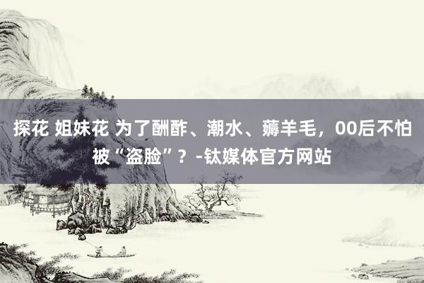 探花 姐妹花 为了酬酢、潮水、薅羊毛，00后不怕被“盗脸”？-钛媒体官方网站