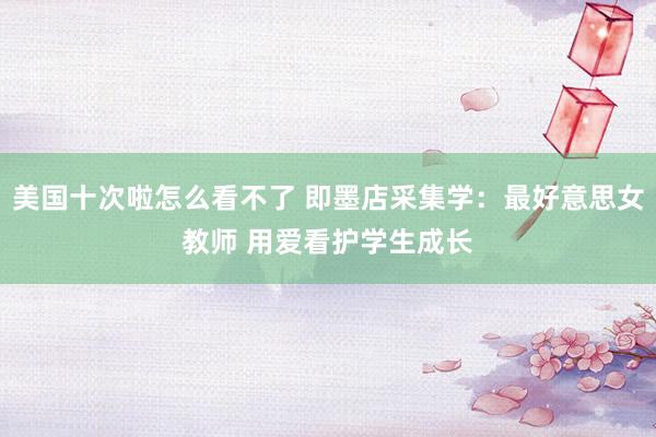 美国十次啦怎么看不了 即墨店采集学：最好意思女教师 用爱看护学生成长
