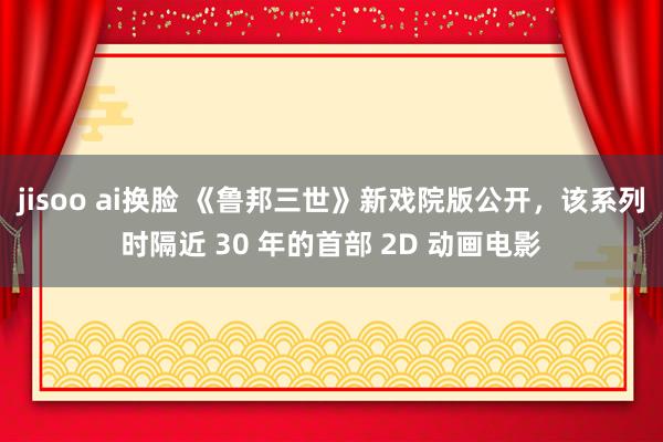 jisoo ai换脸 《鲁邦三世》新戏院版公开，该系列时隔近 30 年的首部 2D 动画电影