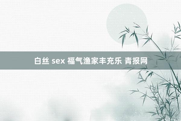 白丝 sex 福气渔家丰充乐 青报网