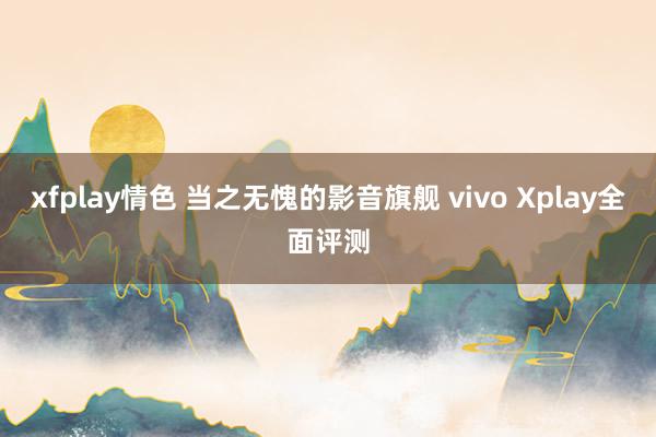 xfplay情色 当之无愧的影音旗舰 vivo Xplay全面评测