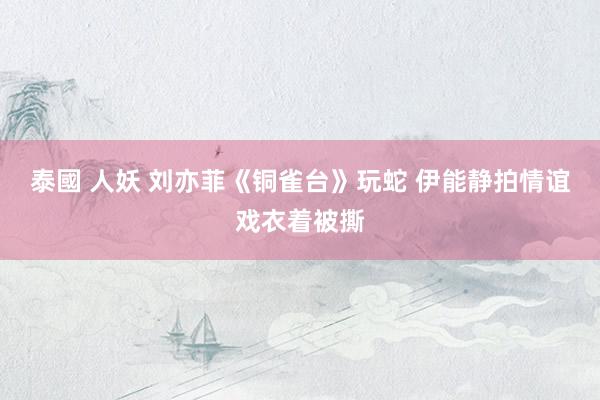 泰國 人妖 刘亦菲《铜雀台》玩蛇 伊能静拍情谊戏衣着被撕