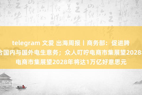 telegram 文爱 出海周报丨商务部：促进跨境电商发展；阿里整合国内与国外电生意务；众人叮咛电商市集展望2028年将达1万亿好意思元