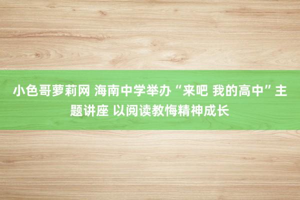 小色哥萝莉网 海南中学举办“来吧 我的高中”主题讲座 以阅读教悔精神成长