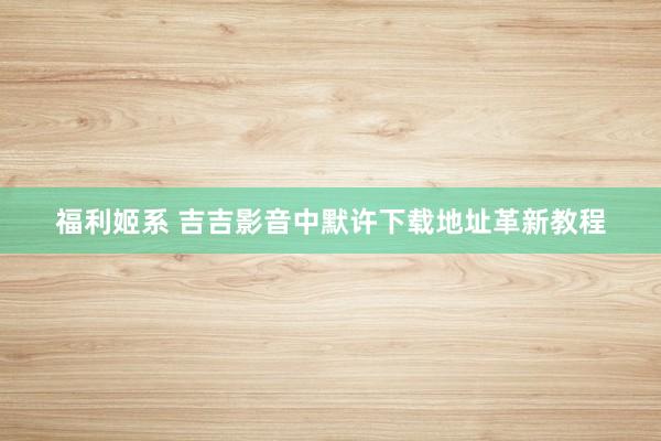 福利姬系 吉吉影音中默许下载地址革新教程