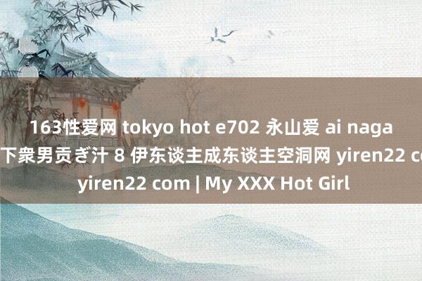 163性爱网 tokyo hot e702 永山爱 ai nagayama rq転落东谈主生下衆男贡ぎ汁 8 伊东谈主成东谈主空洞网 yiren22 com | My XXX Hot Girl