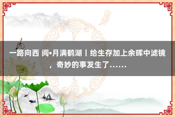 一路向西 阅•月满鹤湖丨给生存加上余晖中滤镜，奇妙的事发生了……