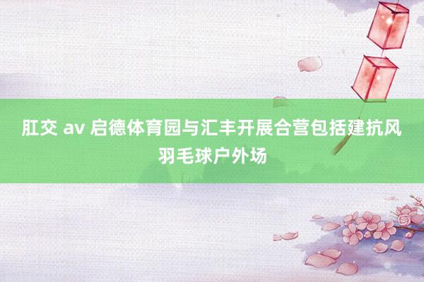 肛交 av 启德体育园与汇丰开展合营 包括建抗风羽毛球户外场