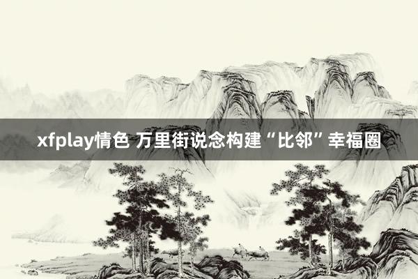 xfplay情色 万里街说念构建“比邻”幸福圈