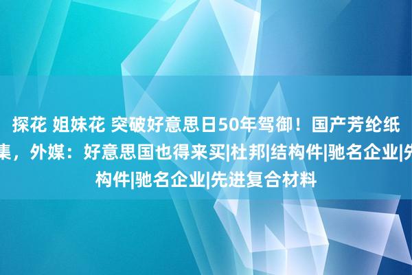 探花 姐妹花 突破好意思日50年驾御！国产芳纶纸夺回80%市集，外媒：好意思国也得来买|杜邦|结构件|驰名企业|先进复合材料