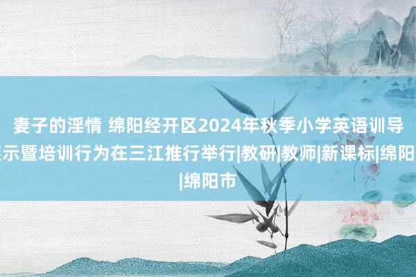 妻子的淫情 绵阳经开区2024年秋季小学英语训导展示暨培训行为在三江推行举行|教研|教师|新课标|绵阳市