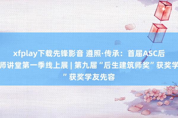 xfplay下载先锋影音 遵照·传承：首届ASC后生建筑师讲堂第一季线上展 | 第九届“后生建筑师奖”获奖学友先容