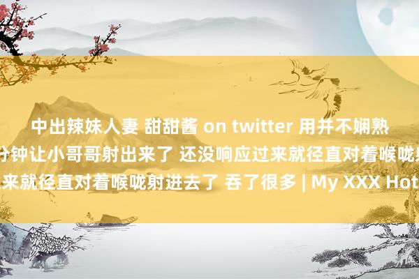中出辣妹人妻 甜甜酱 on twitter 用并不娴熟的时刻帮哥哥口交 花了20分钟让小哥哥射出来了 还没响应过来就径直对着喉咙射进去了 吞了很多 | My XXX Hot Girl
