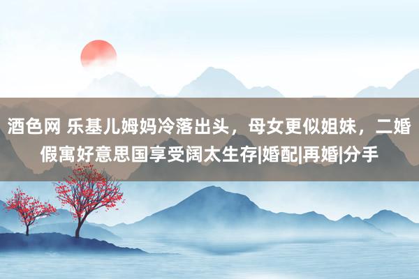 酒色网 乐基儿姆妈冷落出头，母女更似姐妹，二婚假寓好意思国享受阔太生存|婚配|再婚|分手