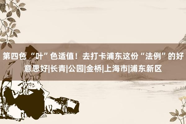第四色 “叶”色适值！去打卡浦东这份“法例”的好意思好|长青|公园|金桥|上海市|浦东新区