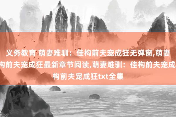 义务教育 萌妻难驯：佳构前夫宠成狂无弹窗，萌妻难驯：佳构前夫宠成狂最新章节阅读，萌妻难驯：佳构前夫宠成狂txt全集