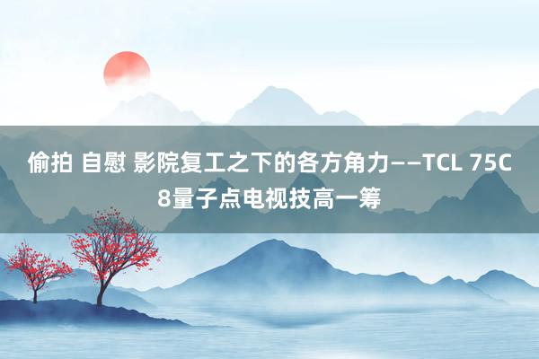 偷拍 自慰 影院复工之下的各方角力——TCL 75C8量子点电视技高一筹