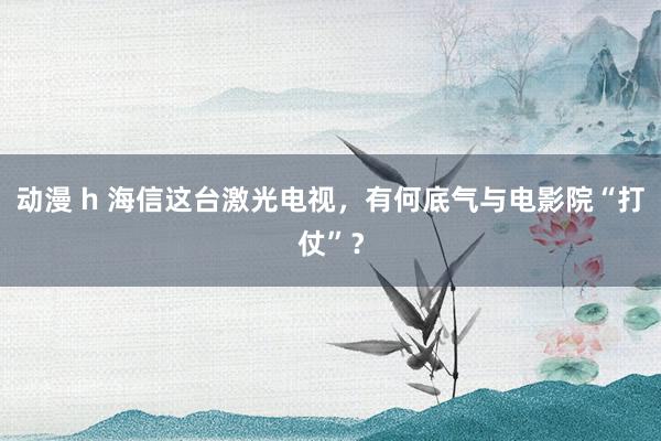 动漫 h 海信这台激光电视，有何底气与电影院“打仗”？